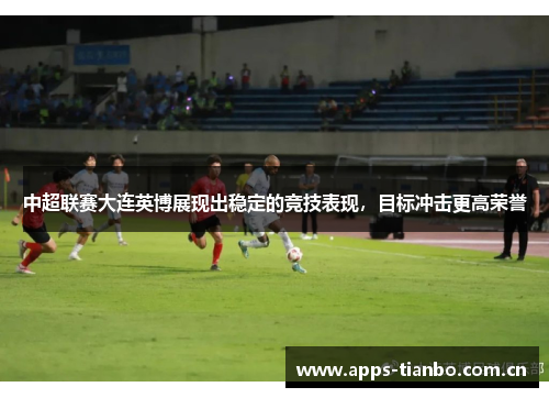 中超联赛大连英博展现出稳定的竞技表现，目标冲击更高荣誉