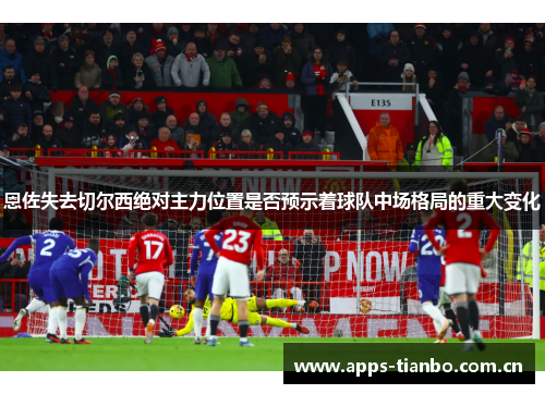 恩佐失去切尔西绝对主力位置是否预示着球队中场格局的重大变化 恩佐失去切尔西绝对主力位置是否预示着球队中场格局的重大变化